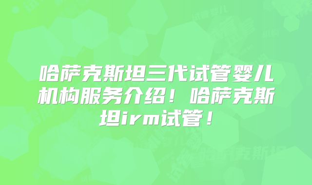 哈萨克斯坦三代试管婴儿机构服务介绍！哈萨克斯坦irm试管！