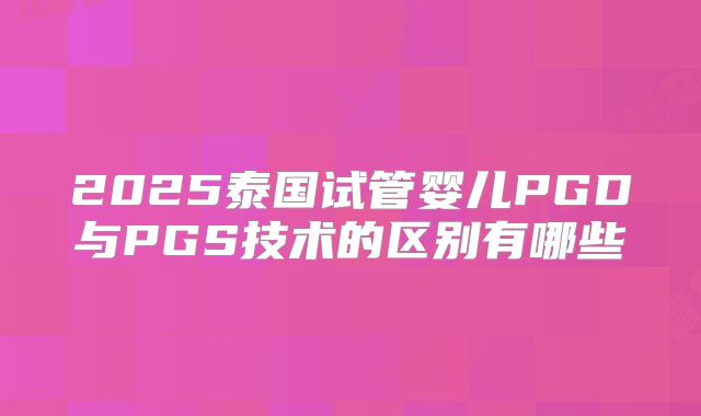 2025泰国试管婴儿PGD与PGS技术的区别有哪些