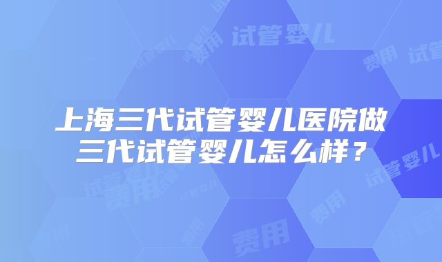 上海三代试管婴儿医院做三代试管婴儿怎么样?