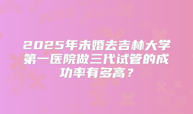 2025年未婚去吉林大学第一医院做三代试管的成功率有多高？