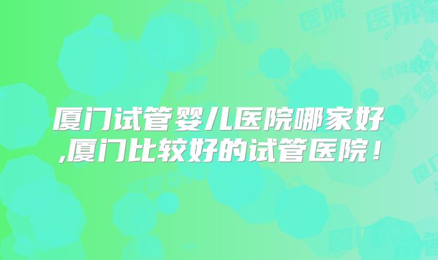 厦门试管婴儿医院哪家好,厦门比较好的试管医院!