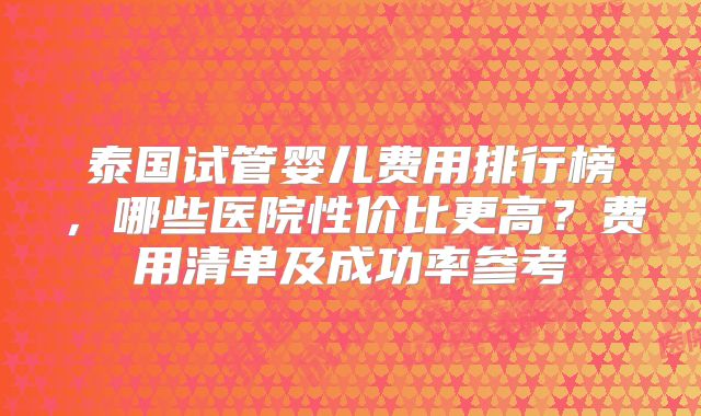 泰国试管婴儿费用排行榜，哪些医院性价比更高？费用清单及成功率参考