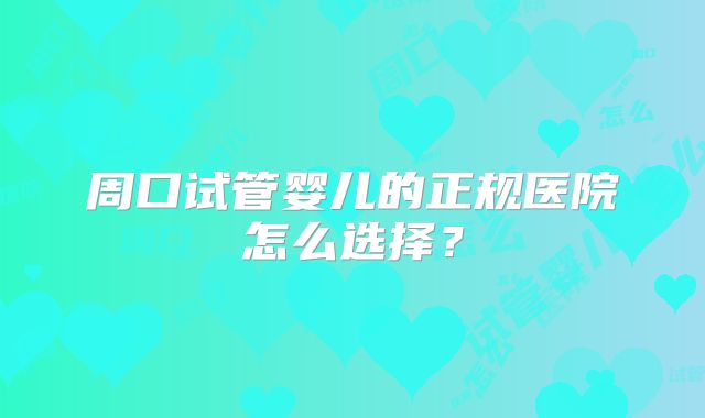 周口试管婴儿的正规医院怎么选择?