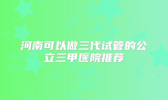 河南可以做三代试管的公立三甲医院推荐