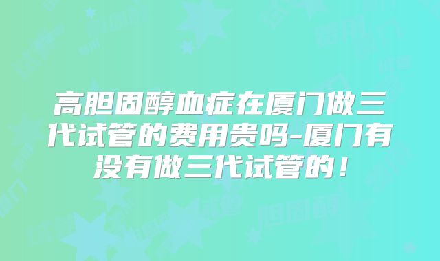 高胆固醇血症在厦门做三代试管的费用贵吗-厦门有没有做三代试管的!