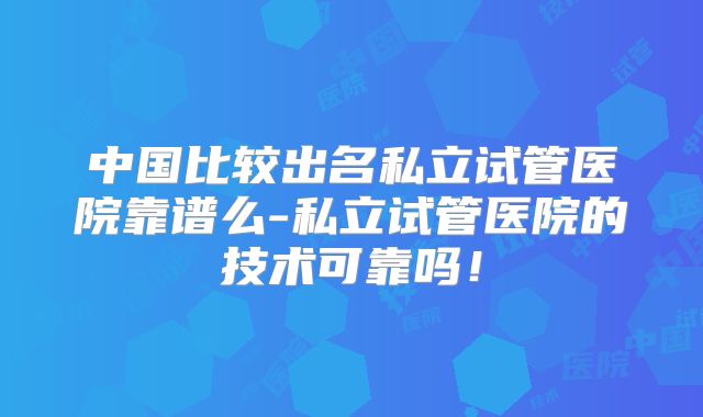 中国比较出名私立试管医院靠谱么-私立试管医院的技术可靠吗！