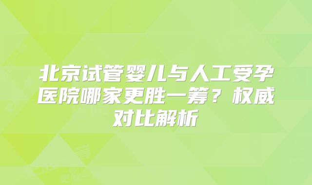 北京试管婴儿与人工受孕医院哪家更胜一筹?权威对比解析