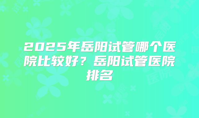2025年岳阳试管哪个医院比较好？岳阳试管医院排名