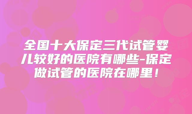 全国十大保定三代试管婴儿较好的医院有哪些-保定做试管的医院在哪里！