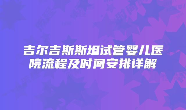 吉尔吉斯斯坦试管婴儿医院流程及时间安排详解