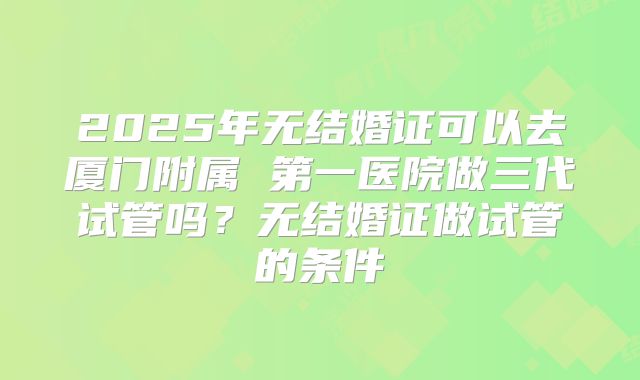 2025年无结婚证可以去厦门附属 第一医院做三代试管吗?无结婚证做试管的条件
