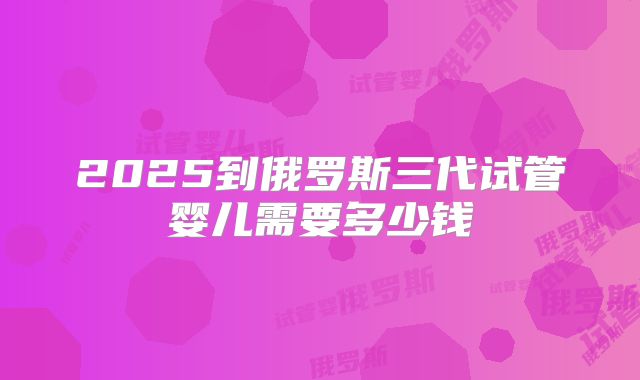 2025到俄罗斯三代试管婴儿需要多少钱