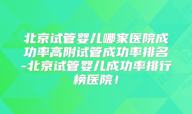 北京试管婴儿哪家医院成功率高附试管成功率排名-北京试管婴儿成功率排行榜医院！