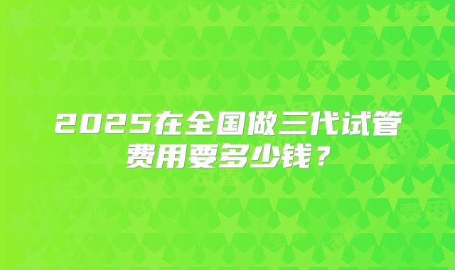 2025在全国做三代试管费用要多少钱?