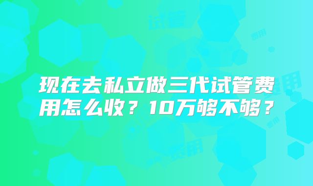 现在去私立做三代试管费用怎么收?10万够不够?