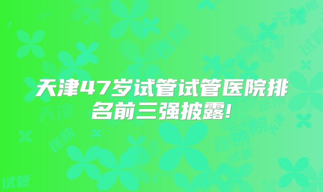 天津47岁试管试管医院排名前三强披露!