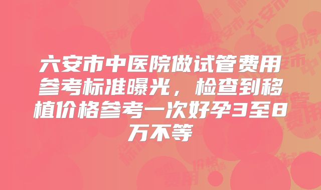 六安市中医院做试管费用参考标准曝光，检查到移植价格参考一次好孕3至8万不等