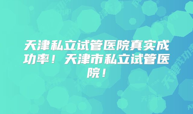 天津私立试管医院真实成功率！天津市私立试管医院！
