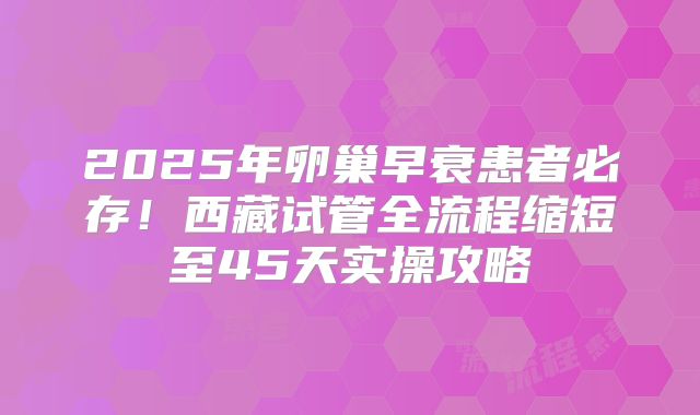 2025年卵巢早衰患者必存!西藏试管全流程缩短至45天实操攻略