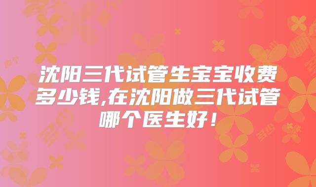 沈阳三代试管生宝宝收费多少钱,在沈阳做三代试管哪个医生好！