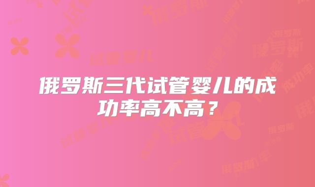 俄罗斯三代试管婴儿的成功率高不高？