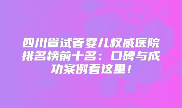 四川省试管婴儿权威医院排名榜前十名：口碑与成功案例看这里！