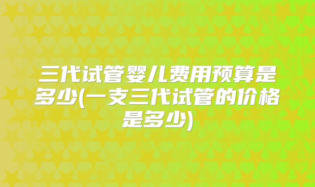 三代试管婴儿费用预算是多少(一支三代试管的价格是多少)
