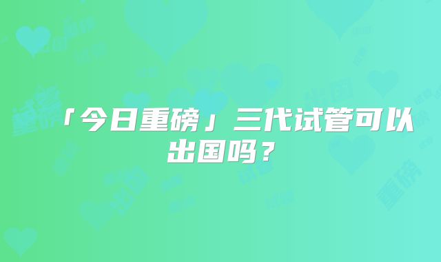 「今日重磅」三代试管可以出国吗？