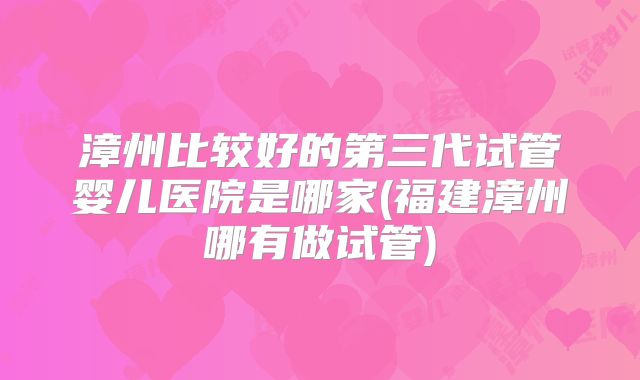 漳州比较好的第三代试管婴儿医院是哪家(福建漳州哪有做试管)