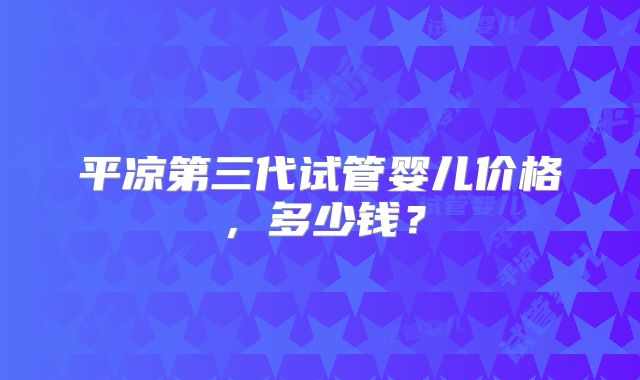 平凉第三代试管婴儿价格,多少钱?