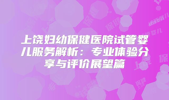 上饶妇幼保健医院试管婴儿服务解析:专业体验分享与评价展望篇