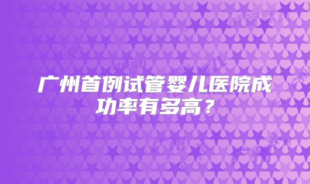 广州首例试管婴儿医院成功率有多高？