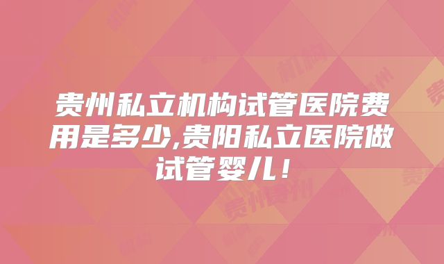 贵州私立机构试管医院费用是多少,贵阳私立医院做试管婴儿!
