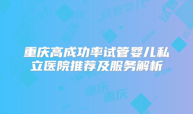 重庆高成功率试管婴儿私立医院推荐及服务解析