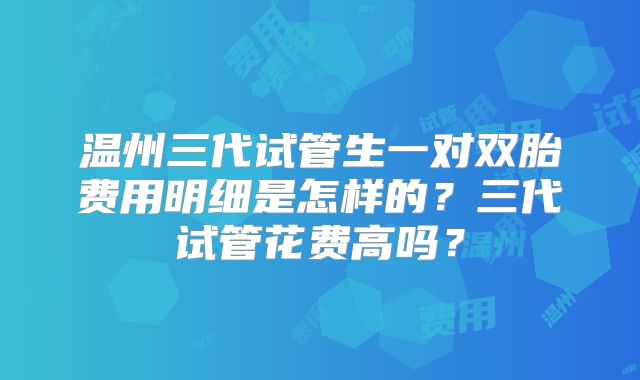 温州三代试管生一对双胎费用明细是怎样的?三代试管花费高吗?