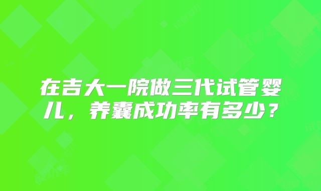 在吉大一院做三代试管婴儿，养囊成功率有多少？