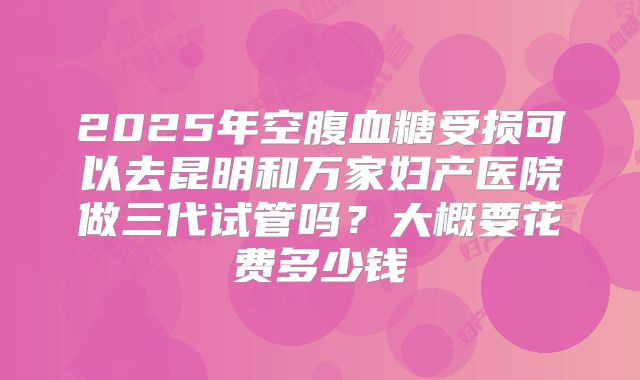 2025年空腹血糖受损可以去昆明和万家妇产医院做三代试管吗？大概要花费多少钱