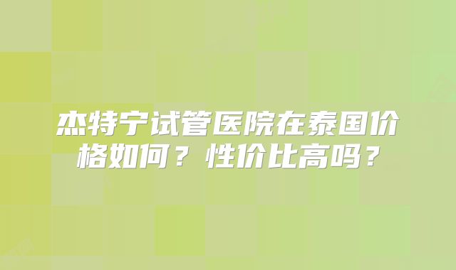 杰特宁试管医院在泰国价格如何？性价比高吗？