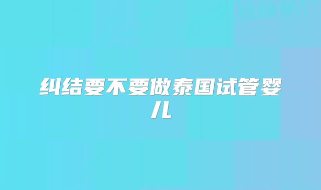 纠结要不要做泰国试管婴儿