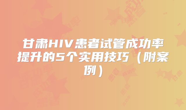 甘肃HIV患者试管成功率提升的5个实用技巧(附案例)
