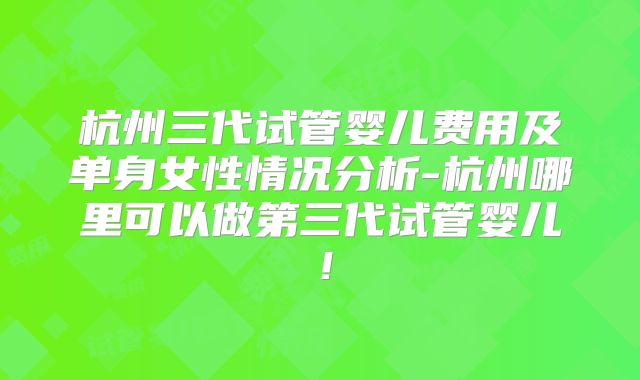 杭州三代试管婴儿费用及单身女性情况分析-杭州哪里可以做第三代试管婴儿！
