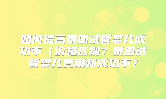 如何提高泰国试管婴儿成功率（价格区别？泰国试管婴儿费用和成功率？