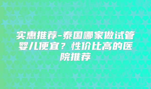 实惠推荐-泰国哪家做试管婴儿便宜?性价比高的医院推荐