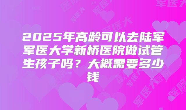2025年高龄可以去陆军军医大学新桥医院做试管生孩子吗？大概需要多少钱