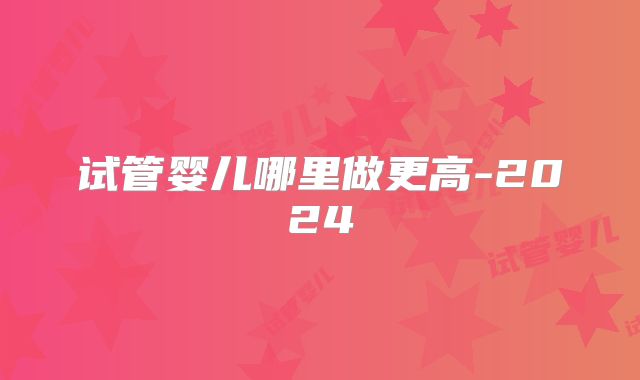 试管婴儿哪里做更高-2024