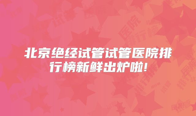 北京绝经试管试管医院排行榜新鲜出炉啦!