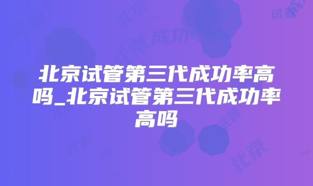 北京试管第三代成功率高吗_北京试管第三代成功率高吗