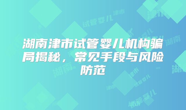 湖南津市试管婴儿机构骗局揭秘，常见手段与风险防范