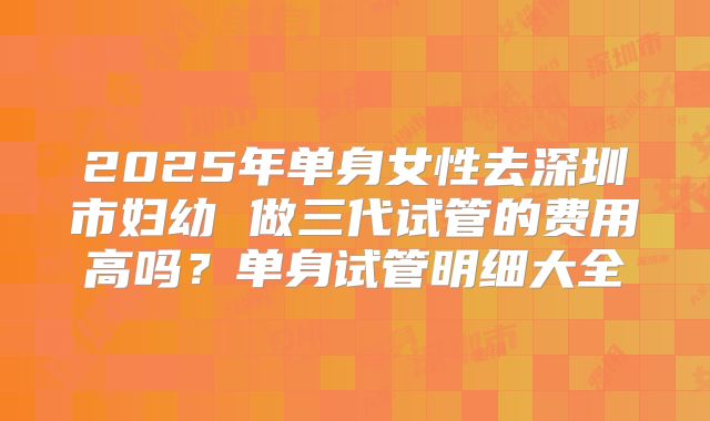 2025年单身女性去深圳市妇幼 做三代试管的费用高吗？单身试管明细大全