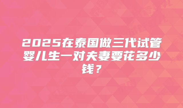 2025在泰国做三代试管婴儿生一对夫妻要花多少钱？